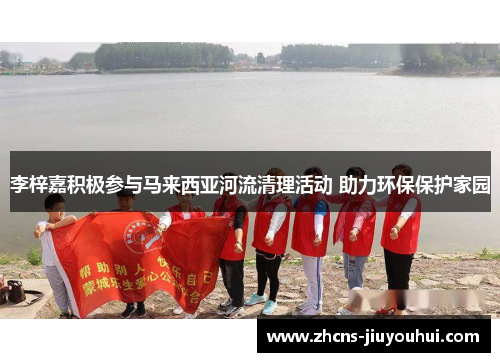 李梓嘉积极参与马来西亚河流清理活动 助力环保保护家园 李梓嘉积极参与马来西亚河流清理活动 助力环保保护家园