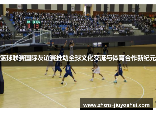 篮球联赛国际友谊赛推动全球文化交流与体育合作新纪元