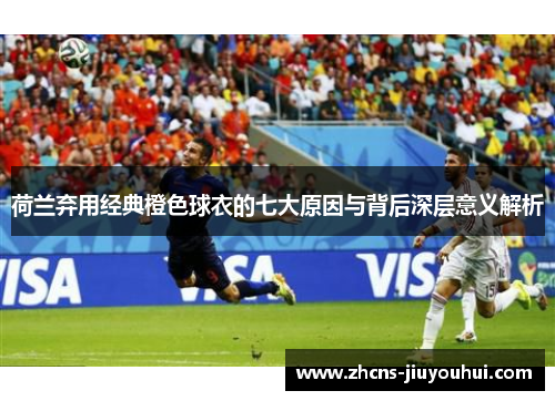 荷兰弃用经典橙色球衣的七大原因与背后深层意义解析