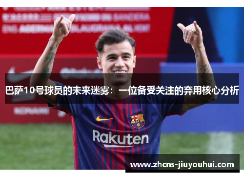 巴萨10号球员的未来迷雾：一位备受关注的弃用核心分析