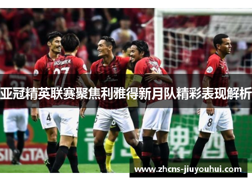 亚冠精英联赛聚焦利雅得新月队精彩表现解析