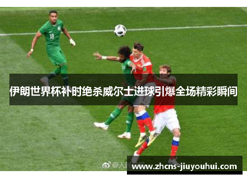 伊朗世界杯补时绝杀威尔士进球引爆全场精彩瞬间 伊朗世界杯补时绝杀威尔士进球引爆全场精彩瞬间