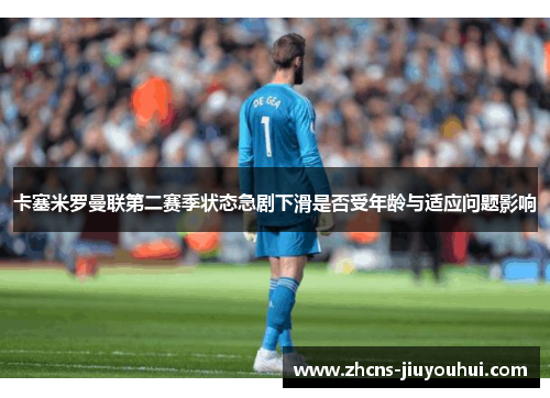 卡塞米罗曼联第二赛季状态急剧下滑是否受年龄与适应问题影响 卡塞米罗曼联第二赛季状态急剧下滑是否受年龄与适应问题影响