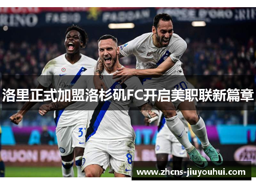 洛里正式加盟洛杉矶FC开启美职联新篇章 洛里正式加盟洛杉矶FC开启美职联新篇章