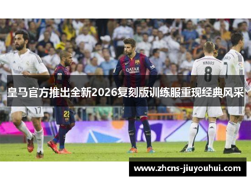 皇马官方推出全新2026复刻版训练服重现经典风采 皇马官方推出全新2026复刻版训练服重现经典风采