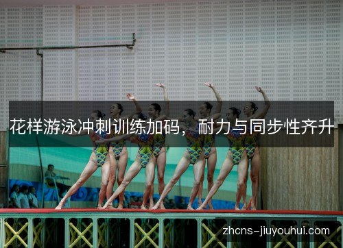 花样游泳冲刺训练加码,耐力与同步性齐升 花样游泳冲刺训练加码,耐力与同步性齐升