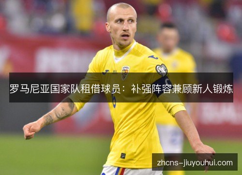 罗马尼亚国家队租借球员:补强阵容兼顾新人锻炼 罗马尼亚国家队租借球员:补强阵容兼顾新人锻炼